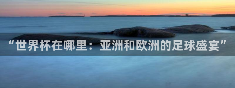 世界杯48支球队赛制：“世界杯在哪里：亚洲和欧洲的足球盛宴”